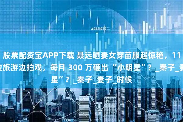 股票配资宝APP下载 聂远晒妻女穿苗服超惊艳,11 岁女儿边旅游边拍戏,每月 300 万砸出 “小明星”?_秦子_妻子_时候