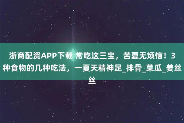 浙商配资APP下载 常吃这三宝，苦夏无烦恼！3种食物的几种吃法，一夏天精神足_排骨_菜瓜_姜丝