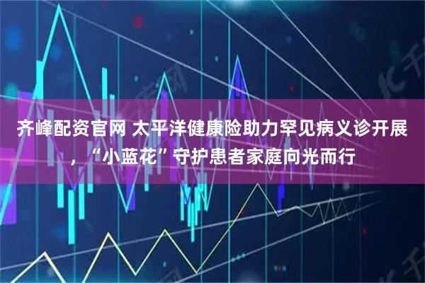 齐峰配资官网 太平洋健康险助力罕见病义诊开展,“小蓝花”守护患者家庭向光而行