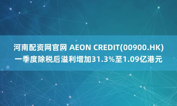 河南配资网官网 AEON CREDIT(00900.HK)一季度除税后溢利增加31.3%至1.09亿港元
