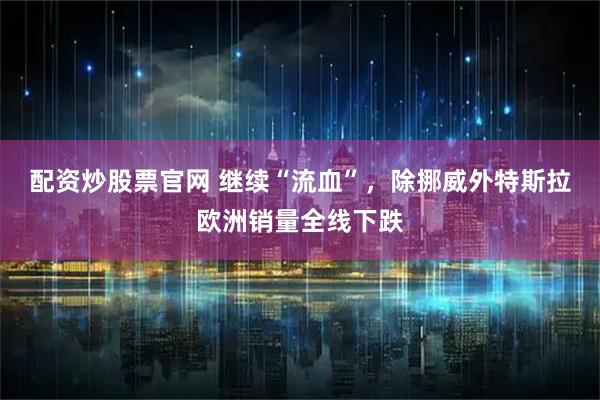 配资炒股票官网 继续“流血”，除挪威外特斯拉欧洲销量全线下跌