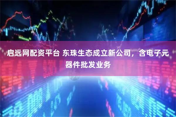 启远网配资平台 东珠生态成立新公司，含电子元器件批发业务