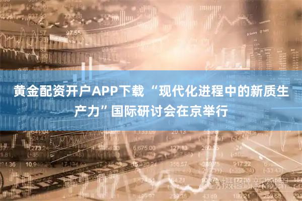 黄金配资开户APP下载 “现代化进程中的新质生产力”国际研讨会在京举行