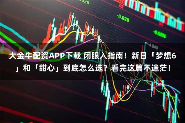 大金牛配资APP下载 闭眼入指南!新日「梦想6」和「甜心」到底怎么选?看完这篇不迷茫!