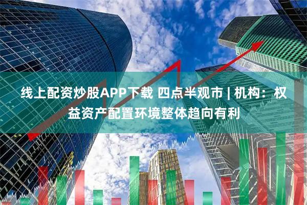 线上配资炒股APP下载 四点半观市 | 机构:权益资产配置环境整体趋向有利