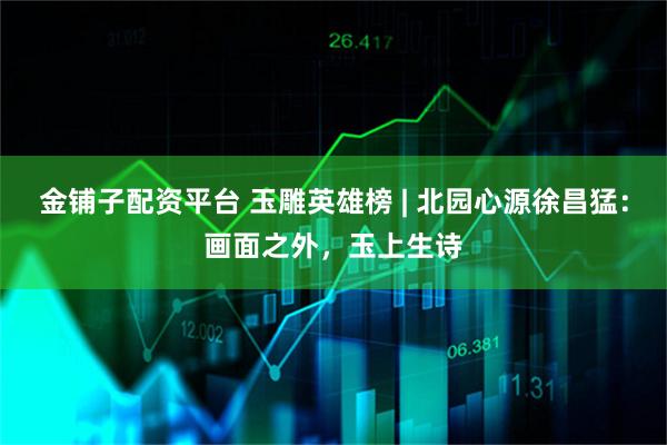 金铺子配资平台 玉雕英雄榜 | 北园心源徐昌猛：画面之外，玉上生诗