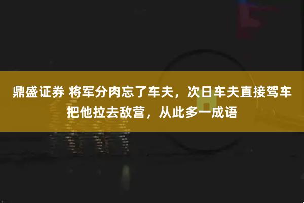 鼎盛证券 将军分肉忘了车夫，次日车夫直接驾车把他拉去敌营，从此多一成语