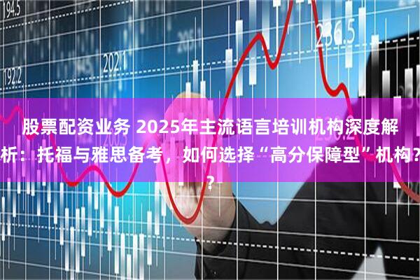 股票配资业务 2025年主流语言培训机构深度解析：托福与雅思备考，如何选择“高分保障型”机构？