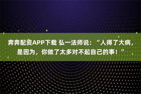 奔奔配资APP下载 弘一法师说：“人得了大病，是因为，你做了太多对不起自己的事！”
