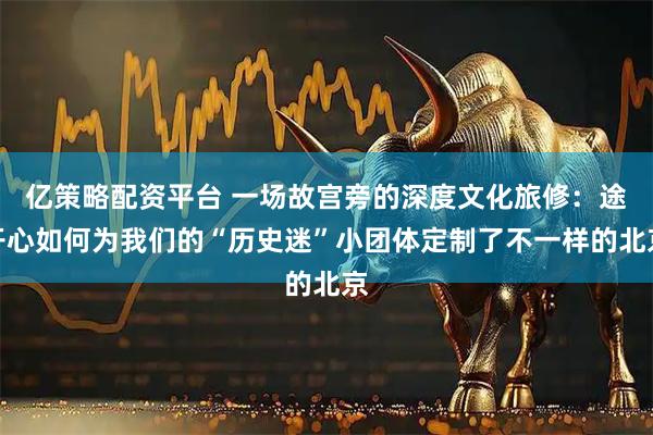 亿策略配资平台 一场故宫旁的深度文化旅修：途开心如何为我们的“历史迷”小团体定制了不一样的北京