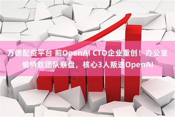万德配资平台 前OpenAI CTO企业重创！办公室偷情致团队崩盘，核心3人叛逃OpenAI