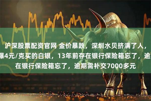 沪深股票配资官网 金价暴跌，深圳水贝挤满了人，扎堆买金；演员自曝4元/克买的白银，13年前存在银行保险箱忘了，逾期需补交7000多元
