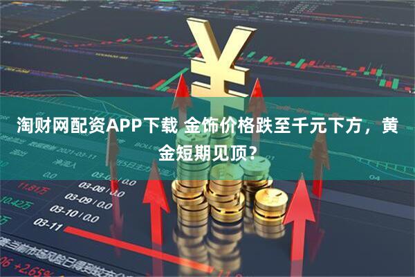 淘财网配资APP下载 金饰价格跌至千元下方，黄金短期见顶？