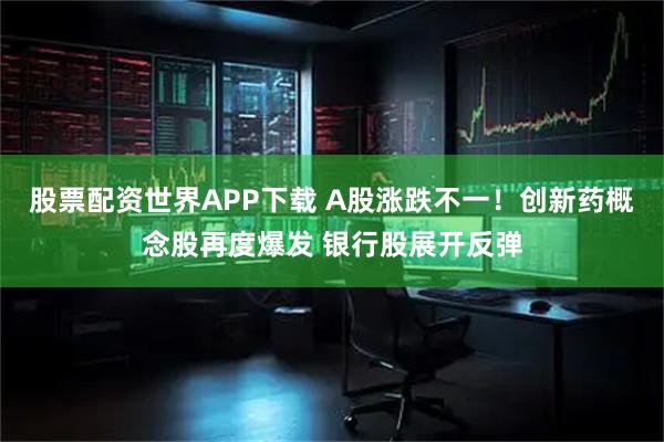 股票配资世界APP下载 A股涨跌不一！创新药概念股再度爆发 银行股展开反弹