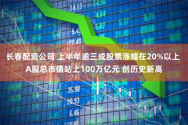 长春配资公司 上半年逾三成股票涨幅在20%以上 A股总市值站上100万亿元 创历史新高