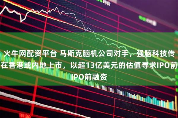 火牛网配资平台 马斯克脑机公司对手，强脑科技传准备在香港或内地上市，以超13亿美元的估值寻求IPO前融资