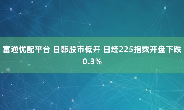 富通优配平台 日韩股市低开 日经225指数开盘下跌0.3%