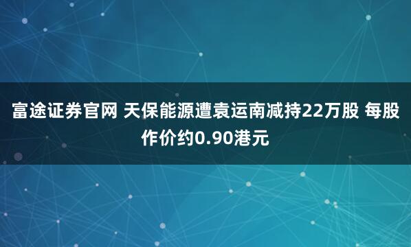 富途证券官网 天保能源遭袁运南减持22万股 每股作价约0.90港元