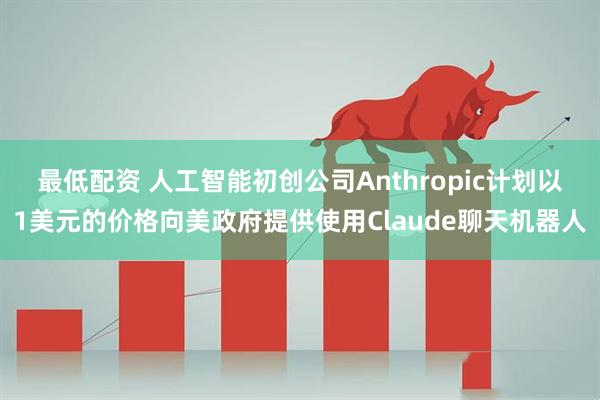 最低配资 人工智能初创公司Anthropic计划以1美元的价格向美政府提供使用Claude聊天机器人