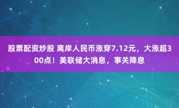 股票配资炒股 离岸人民币涨穿7.12元，大涨超300点！美联储大消息，事关降息