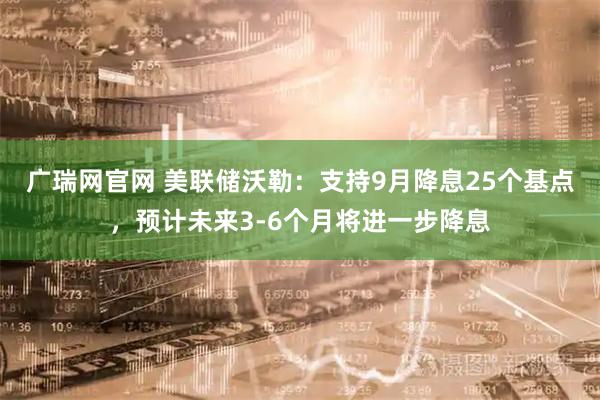 广瑞网官网 美联储沃勒：支持9月降息25个基点，预计未来3-6个月将进一步降息