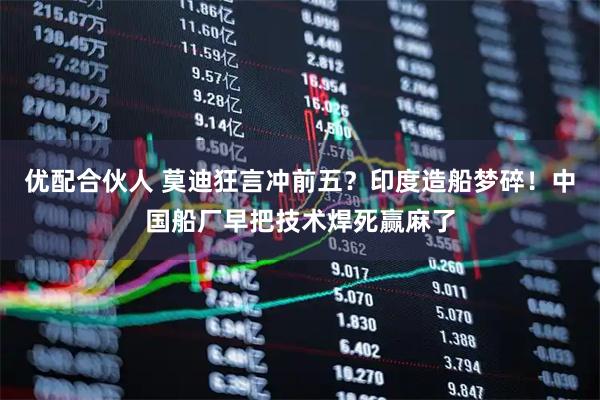 优配合伙人 莫迪狂言冲前五?印度造船梦碎!中国船厂早把技术焊死赢麻了