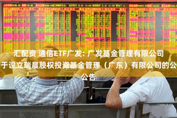 汇配资 通信ETF广发: 广发基金管理有限公司关于设立瑞晨股权投资基金管理(广东)有限公司的公告