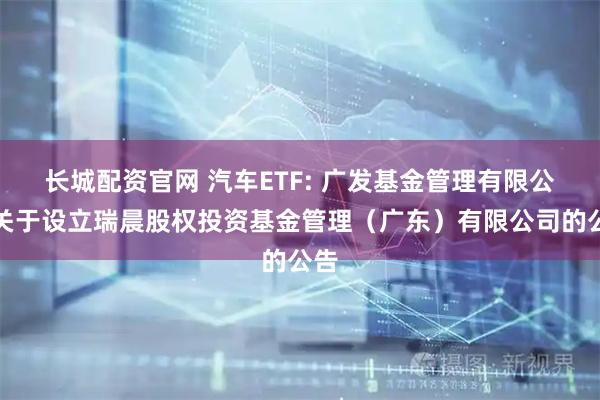 长城配资官网 汽车ETF: 广发基金管理有限公司关于设立瑞晨股权投资基金管理(广东)有限公司的公告