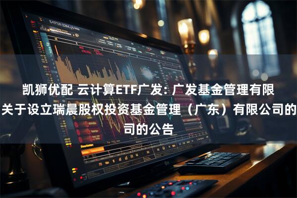 凯狮优配 云计算ETF广发: 广发基金管理有限公司关于设立瑞晨股权投资基金管理(广东)有限公司的公告