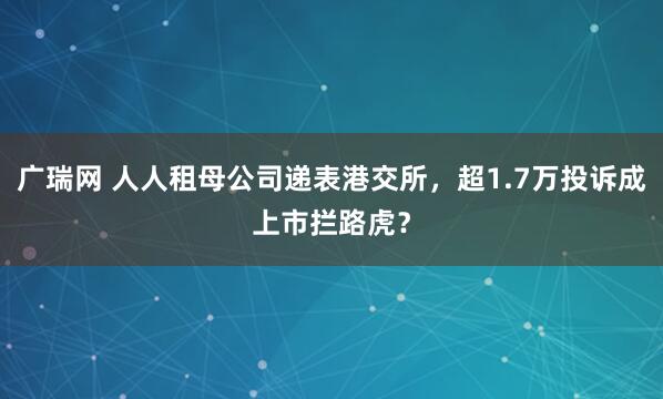广瑞网 人人租母公司递表港交所，超1.7万投诉成上市拦路虎？